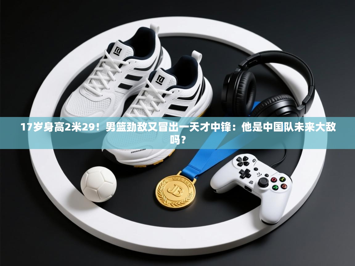 爱游戏体育在线-17岁身高2米29！男篮劲敌又冒出一天才中锋：他是中国队未来大敌吗？  第3张