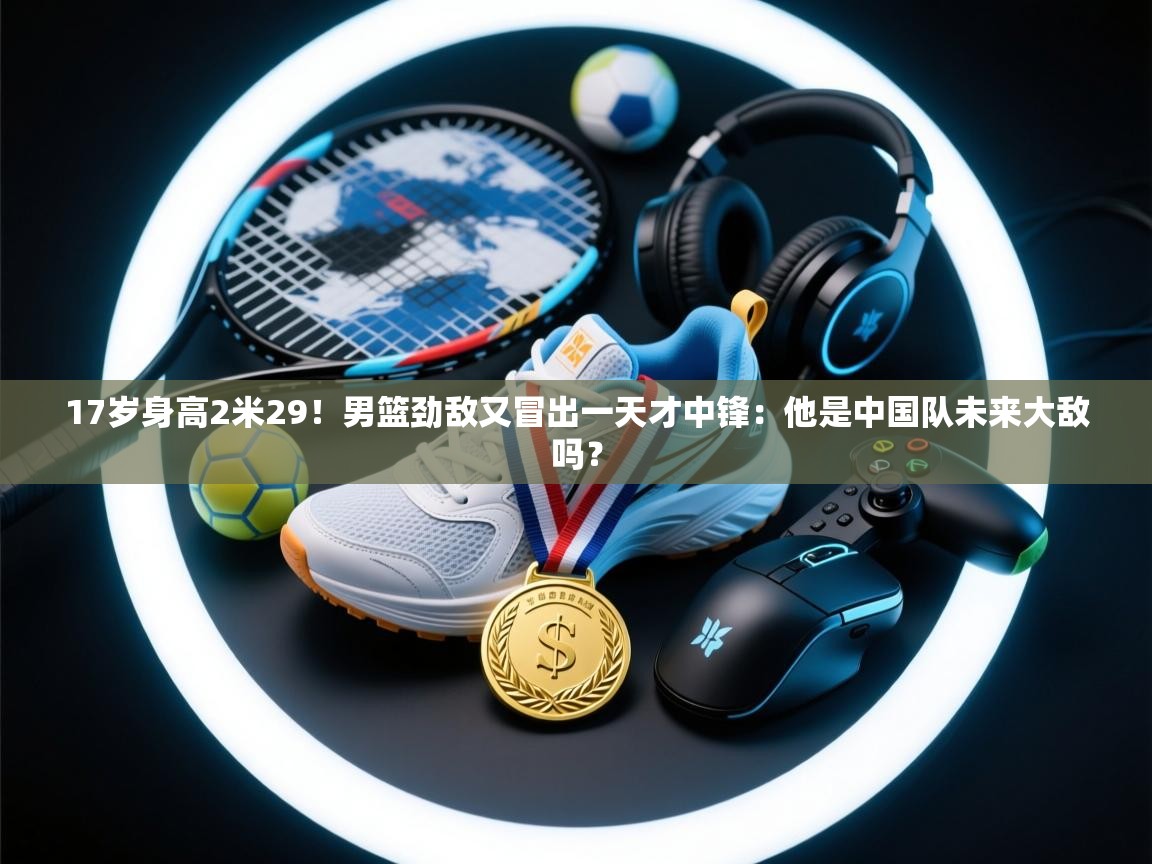 爱游戏体育在线-17岁身高2米29！男篮劲敌又冒出一天才中锋：他是中国队未来大敌吗？  第2张