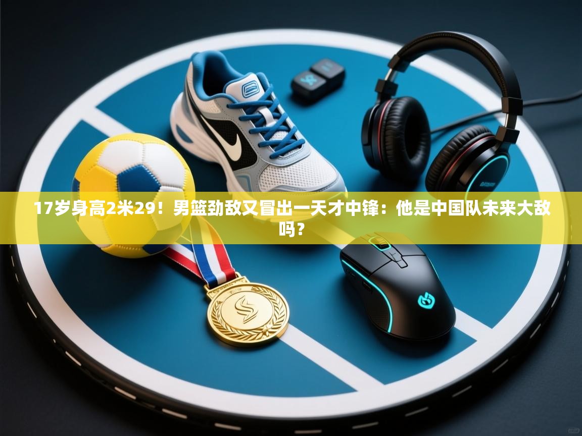 爱游戏体育在线-17岁身高2米29！男篮劲敌又冒出一天才中锋：他是中国队未来大敌吗？  第4张