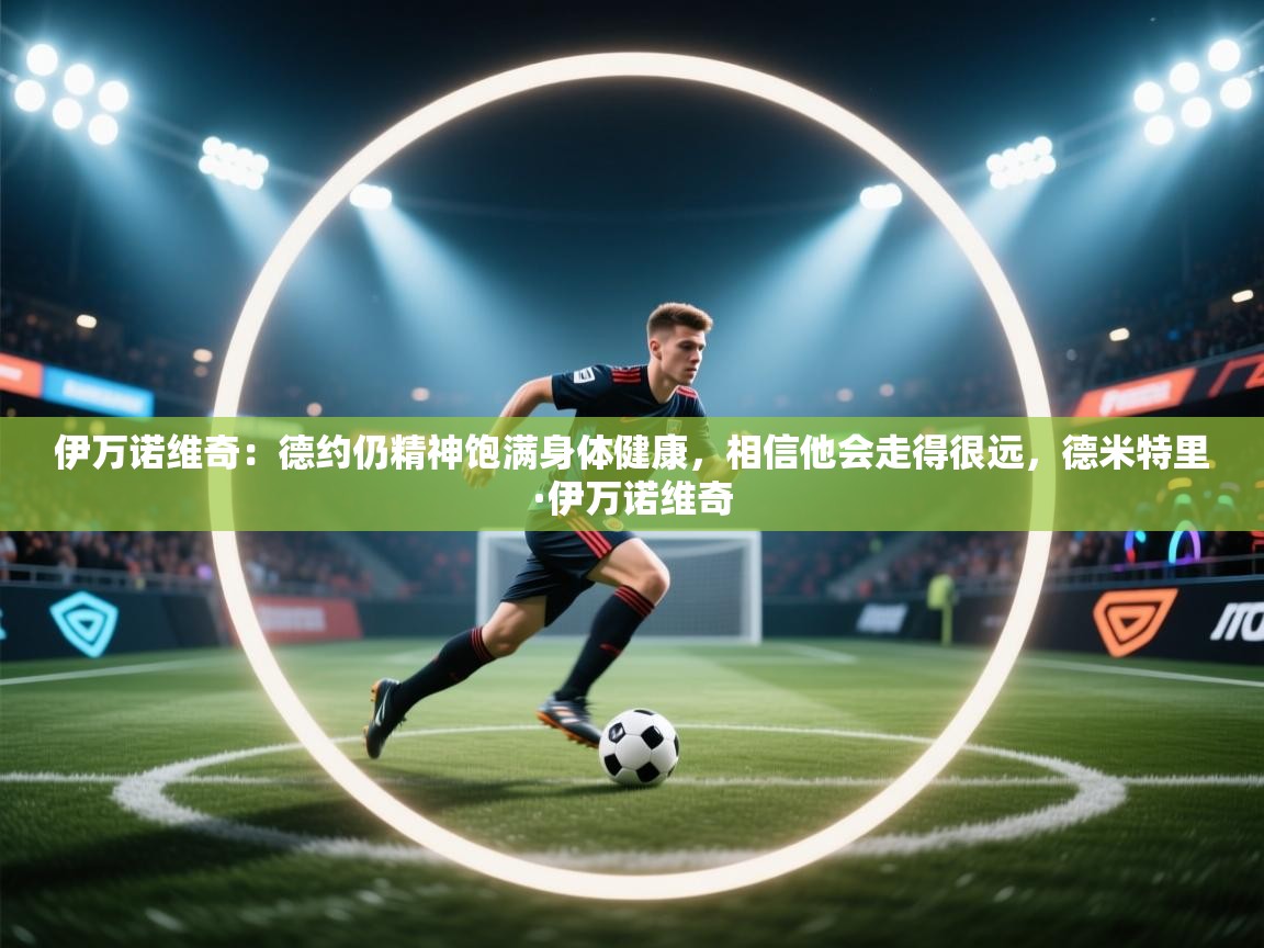 爱游戏在线官网-伊万诺维奇：德约仍精神饱满身体健康，相信他会走得很远，德米特里·伊万诺维奇  第1张