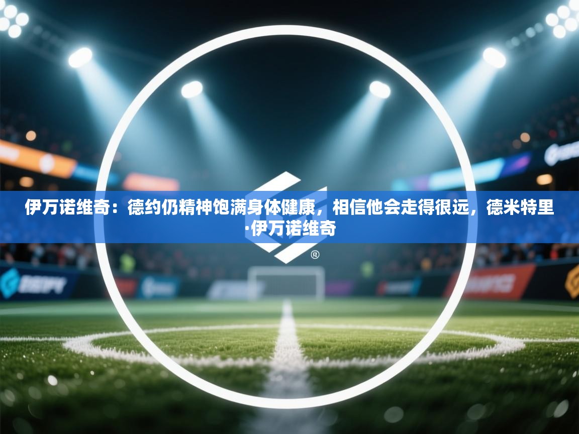 爱游戏在线官网-伊万诺维奇：德约仍精神饱满身体健康，相信他会走得很远，德米特里·伊万诺维奇  第3张