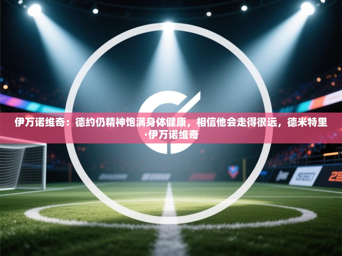 爱游戏在线官网-伊万诺维奇：德约仍精神饱满身体健康，相信他会走得很远，德米特里·伊万诺维奇  第4张