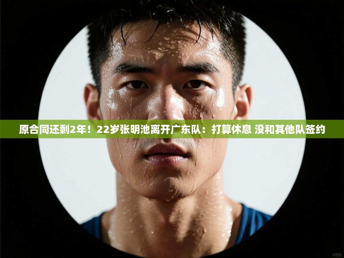 爱游戏体育全站入口-原合同还剩2年!22岁张明池离开广东队:打算休息 没和其他队签约